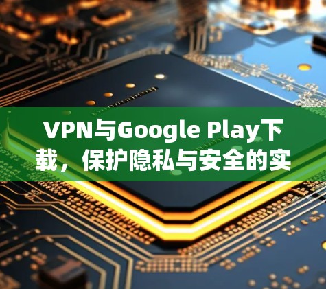 VPN与Google Play下载,保护隐私与安全的实用指南 VPN与Google Play下载,保护隐私与安全的实用指南