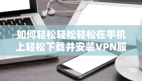 如何轻松轻松轻松在手机上轻松下载并安装VPN服务
